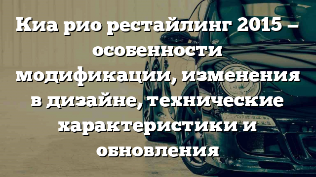 Киа рио рестайлинг 2015 — особенности модификации, изменения в дизайне, технические характеристики и обновления