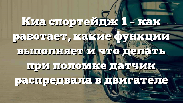 Киа спортейдж 1 – как работает, какие функции выполняет и что делать при поломке датчик распредвала в двигателе