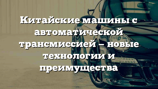 Китайские машины с автоматической трансмиссией — новые технологии и преимущества