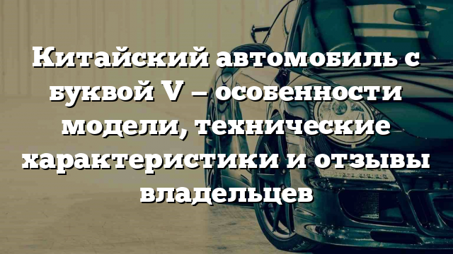 Китайский автомобиль с буквой V — особенности модели, технические характеристики и отзывы владельцев