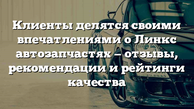 Клиенты делятся своими впечатлениями о Линкс автозапчастях — отзывы, рекомендации и рейтинги качества