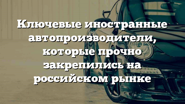 Ключевые иностранные автопроизводители, которые прочно закрепились на российском рынке