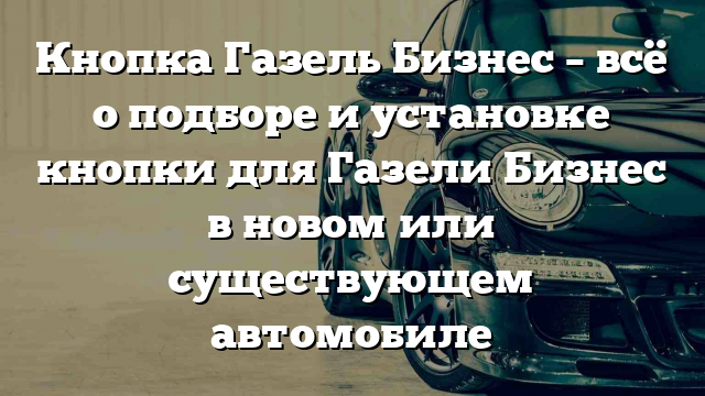 Кнопка Газель Бизнес – всё о подборе и установке кнопки для Газели Бизнес в новом или существующем автомобиле