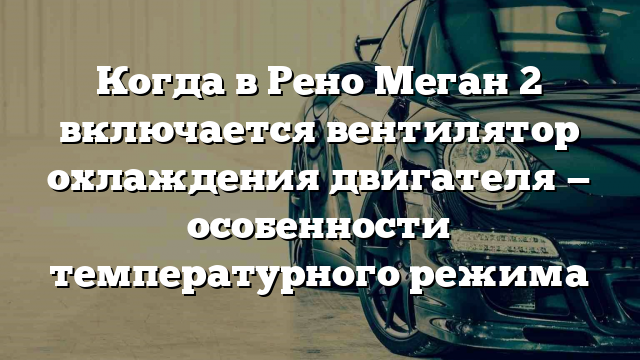 Когда в Рено Меган 2 включается вентилятор охлаждения двигателя — особенности температурного режима