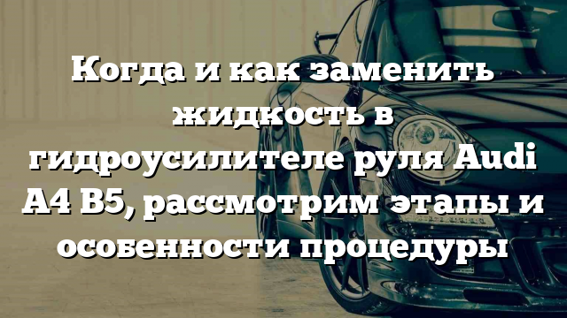 Когда и как заменить жидкость в гидроусилителе руля Audi A4 B5, рассмотрим этапы и особенности процедуры