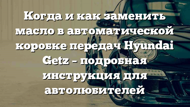 Когда и как заменить масло в автоматической коробке передач Hyundai Getz – подробная инструкция для автолюбителей