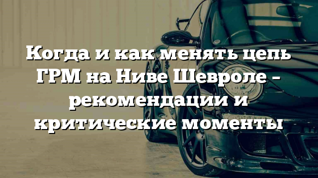 Когда и как менять цепь ГРМ на Ниве Шевроле – рекомендации и критические моменты