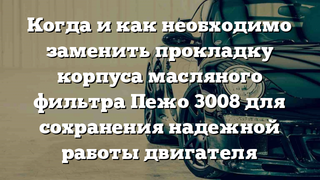 Когда и как необходимо заменить прокладку корпуса масляного фильтра Пежо 3008 для сохранения надежной работы двигателя