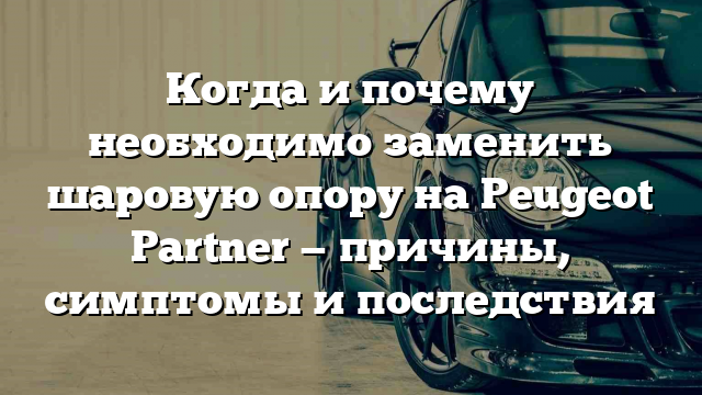 Когда и почему необходимо заменить шаровую опору на Peugeot Partner — причины, симптомы и последствия