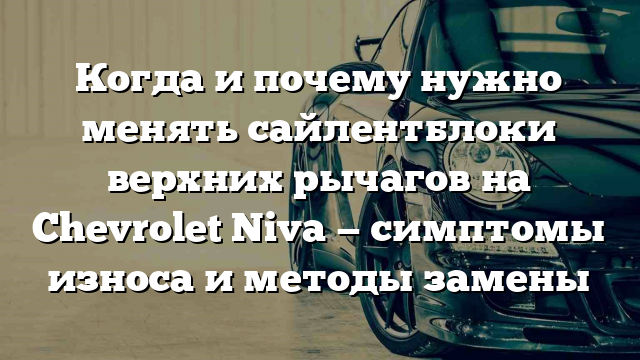 Когда и почему нужно менять сайлентблоки верхних рычагов на Chevrolet Niva — симптомы износа и методы замены