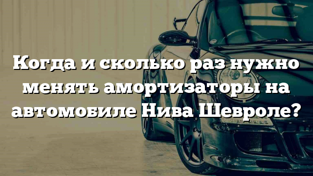 Когда и сколько раз нужно менять амортизаторы на автомобиле Нива Шевроле?