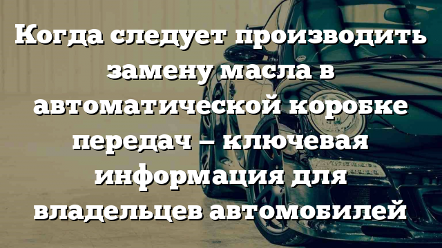 Когда следует производить замену масла в автоматической коробке передач — ключевая информация для владельцев автомобилей