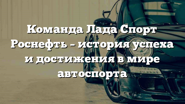 Команда Лада Спорт Роснефть – история успеха и достижения в мире автоспорта