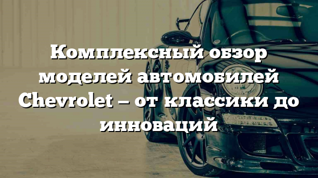 Комплексный обзор моделей автомобилей Chevrolet — от классики до инноваций