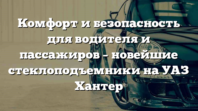 Комфорт и безопасность для водителя и пассажиров – новейшие стеклоподъемники на УАЗ Хантер