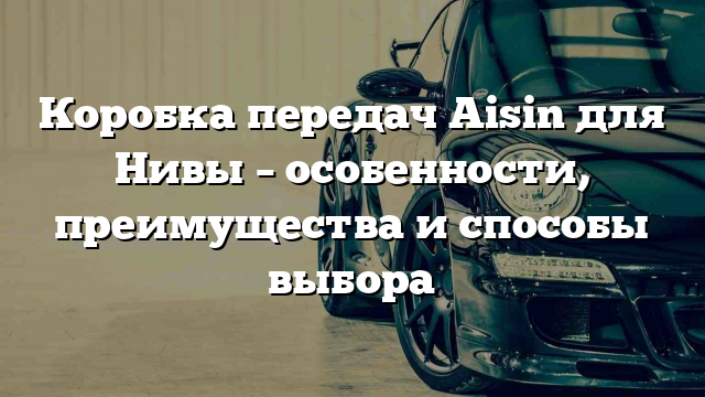 Коробка передач Aisin для Нивы – особенности, преимущества и способы выбора