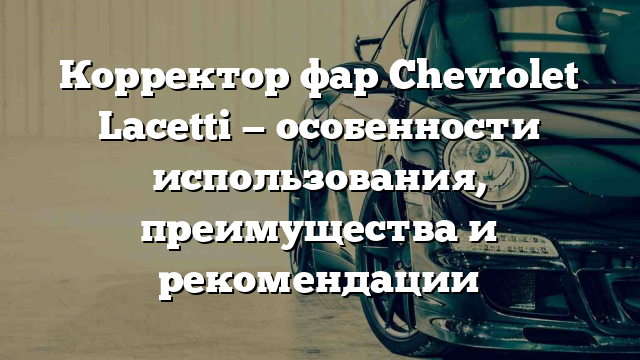 Корректор фар Chevrolet Lacetti — особенности использования, преимущества и рекомендации