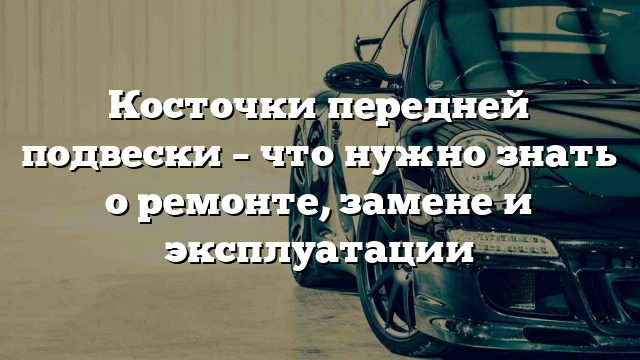 Косточки передней подвески – что нужно знать о ремонте, замене и эксплуатации