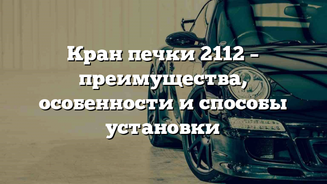 Кран печки 2112 – преимущества, особенности и способы установки