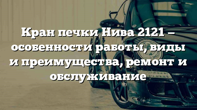 Кран печки Нива 2121 — особенности работы, виды и преимущества, ремонт и обслуживание