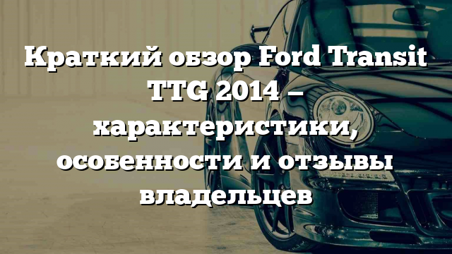 Краткий обзор Ford Transit TTG 2014 — характеристики, особенности и отзывы владельцев