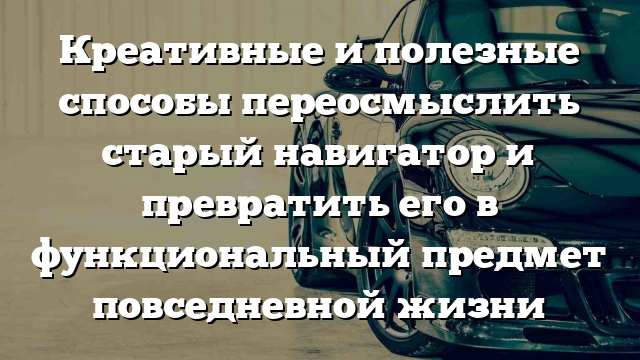 Креативные и полезные способы переосмыслить старый навигатор и превратить его в функциональный предмет повседневной жизни