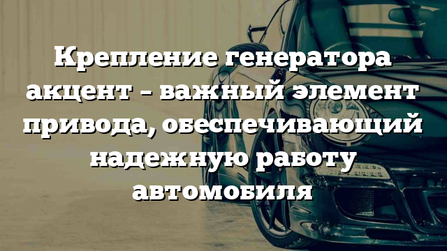 Крепление генератора акцент – важный элемент привода, обеспечивающий надежную работу автомобиля