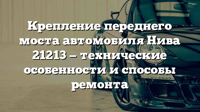 Крепление переднего моста автомобиля Нива 21213 — технические особенности и способы ремонта