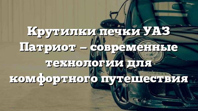 Крутилки печки УАЗ Патриот — современные технологии для комфортного путешествия