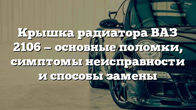 Крышка радиатора ВАЗ 2106 — основные поломки, симптомы неисправности и способы замены