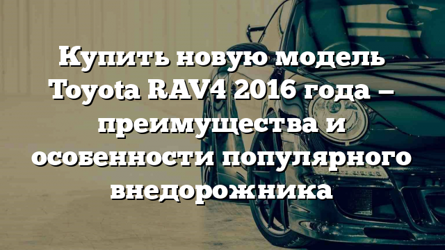 Купить новую модель Toyota RAV4 2016 года — преимущества и особенности популярного внедорожника