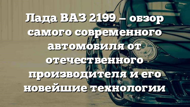 Лада ВАЗ 2199 — обзор самого современного автомобиля от отечественного производителя и его новейшие технологии