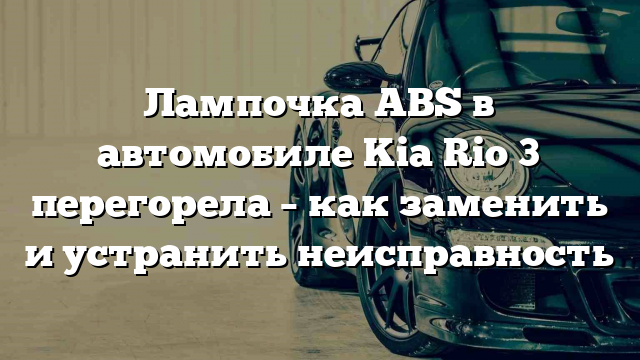 Лампочка ABS в автомобиле Kia Rio 3 перегорела – как заменить и устранить неисправность