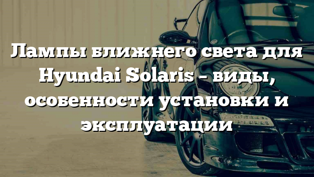 Лампы ближнего света для Hyundai Solaris – виды, особенности установки и эксплуатации