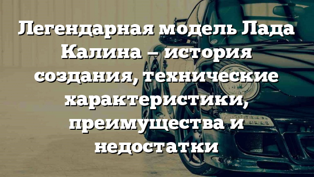 Легендарная модель Лада Калина — история создания, технические характеристики, преимущества и недостатки