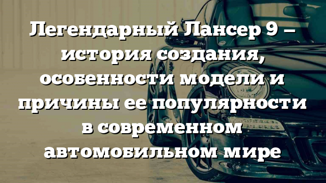 Легендарный Лансер 9 — история создания, особенности модели и причины ее популярности в современном автомобильном мире