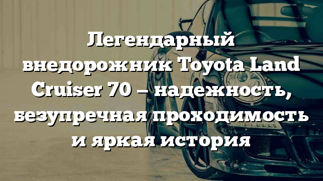 Легендарный внедорожник Toyota Land Cruiser 70 — надежность, безупречная проходимость и яркая история