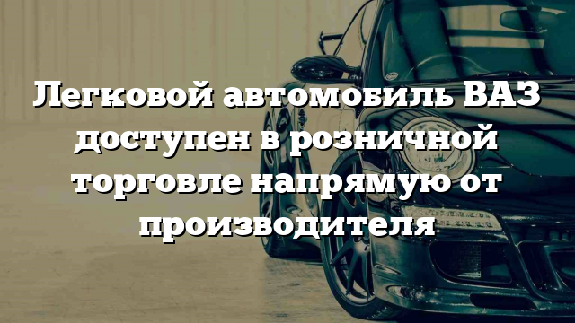 Легковой автомобиль ВАЗ доступен в розничной торговле напрямую от производителя