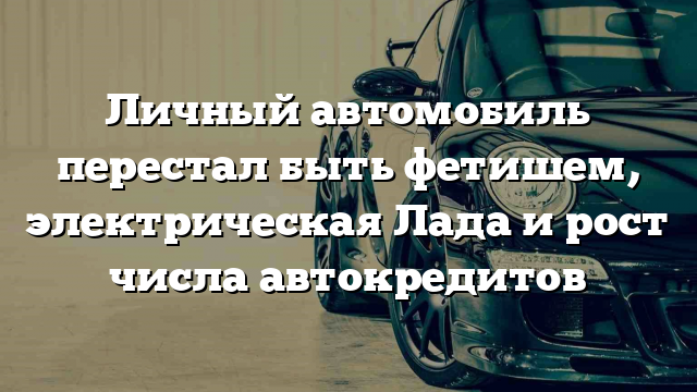 Личный автомобиль перестал быть фетишем, электрическая Лада и рост числа автокредитов