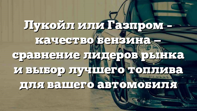 Лукойл или Газпром – качество бензина — сравнение лидеров рынка и выбор лучшего топлива для вашего автомобиля