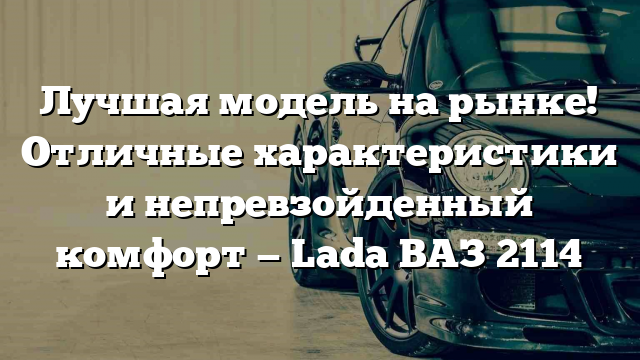 Лучшая модель на рынке! Отличные характеристики и непревзойденный комфорт — Lada ВАЗ 2114