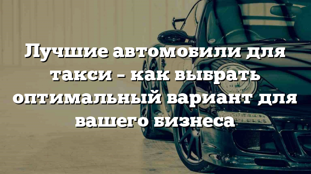 Лучшие автомобили для такси – как выбрать оптимальный вариант для вашего бизнеса