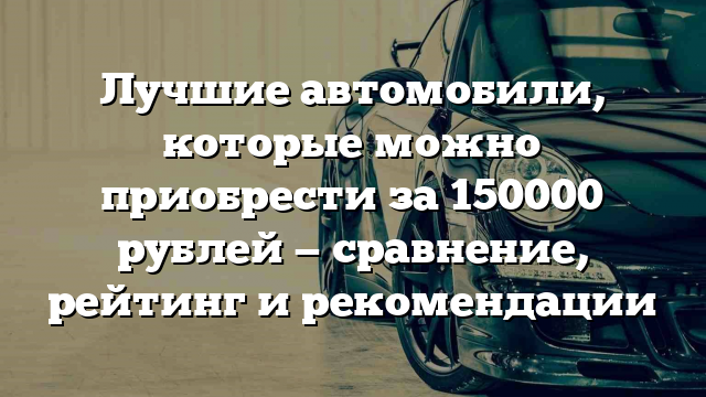 Лучшие автомобили, которые можно приобрести за 150000 рублей — сравнение, рейтинг и рекомендации