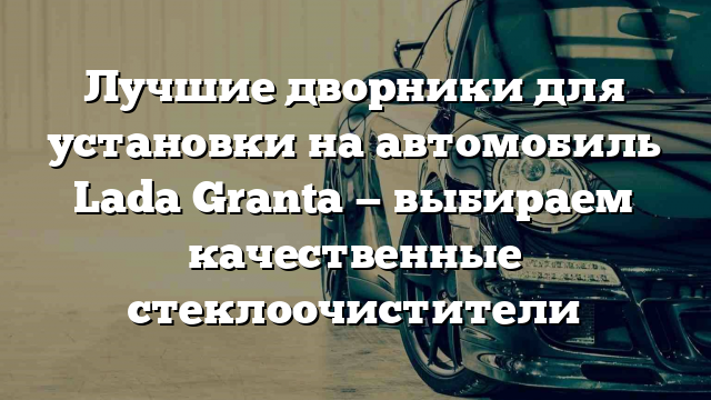 Лучшие дворники для установки на автомобиль Lada Granta — выбираем качественные стеклоочистители