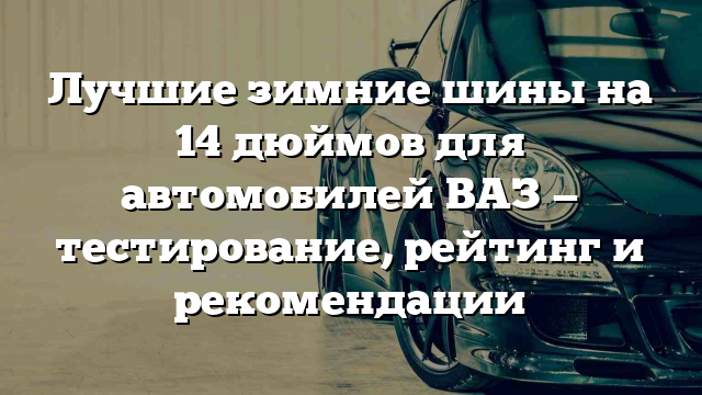 Лучшие зимние шины на 14 дюймов для автомобилей ВАЗ — тестирование, рейтинг и рекомендации