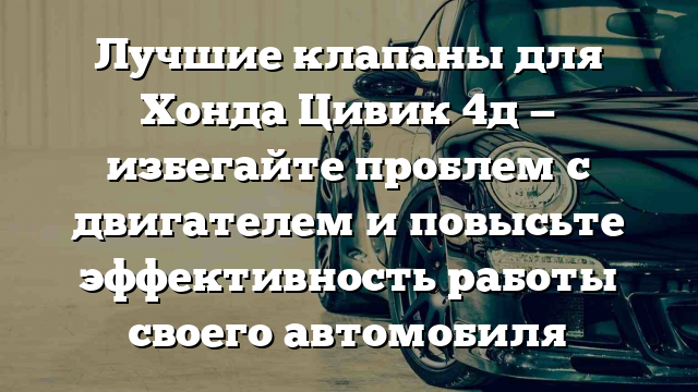 Лучшие клапаны для Хонда Цивик 4д — избегайте проблем с двигателем и повысьте эффективность работы своего автомобиля