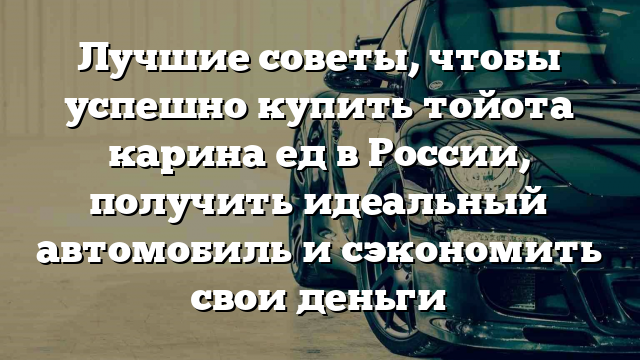 Лучшие советы, чтобы успешно купить тойота карина ед в России, получить идеальный автомобиль и сэкономить свои деньги