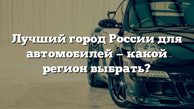 Лучший город России для автомобилей — какой регион выбрать?