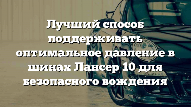 Лучший способ поддерживать оптимальное давление в шинах Лансер 10 для безопасного вождения