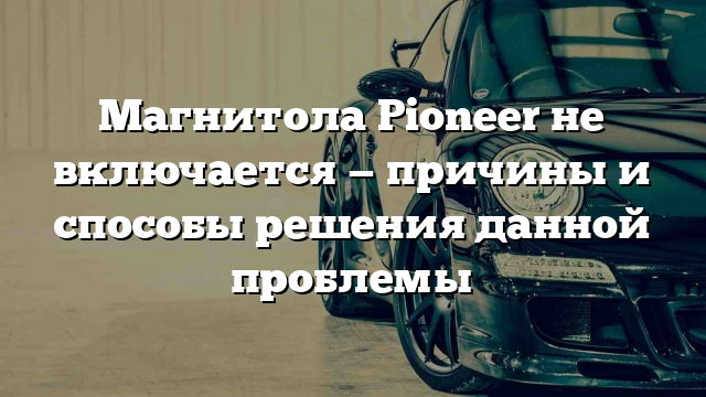 Магнитола Pioneer не включается — причины и способы решения данной проблемы